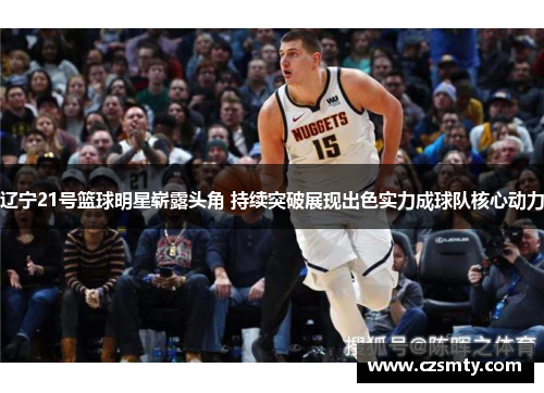 辽宁21号篮球明星崭露头角 持续突破展现出色实力成球队核心动力