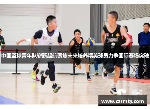 中国篮球青年队崭新起航聚焦未来培养精英球员力争国际赛场突破